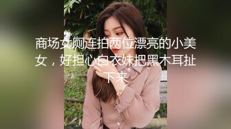 商场女厕连拍两位漂亮的小美女，好担心白衣妹把黑木耳扯下来