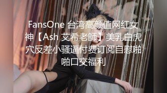 FansOne 台湾高颜值网红女神【Ash 艾希老師】美乳白虎穴反差小骚逼付费订阅自慰啪啪口交福利