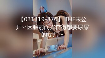 【031319-876】 THE未公开〜因脸射而兴奋得想要尿尿的女儿〜